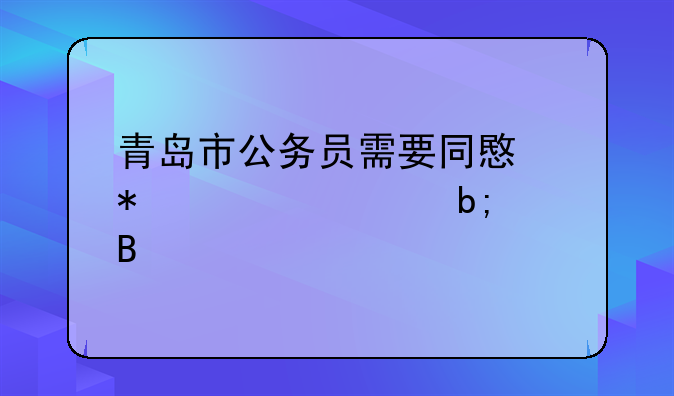 青岛市公务员需要同意报考证明吗