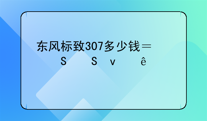 东风标致307多少钱？——来了解一下