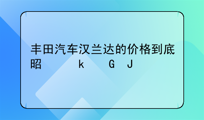 丰田汽车汉兰达的价格到底是多少钱