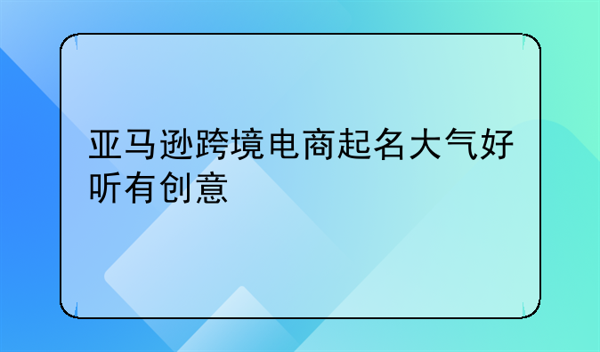 亚马逊跨境电商起名大气好听有创意