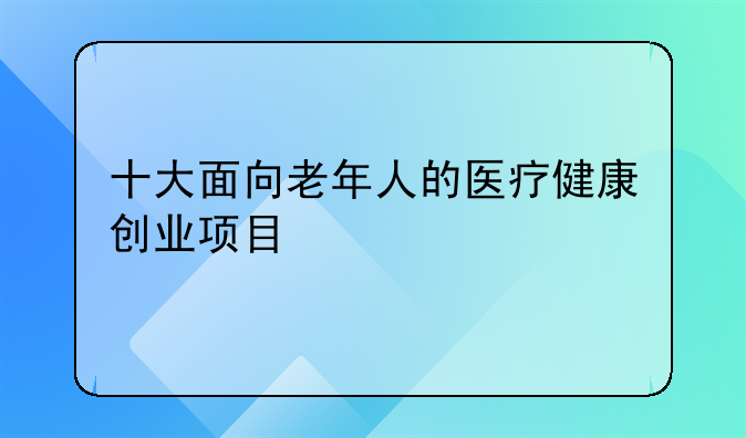 十大面向老年人的医疗健康创业项目