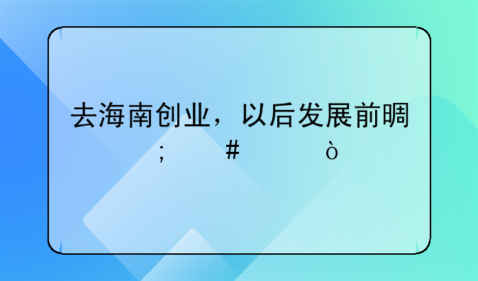 去海南创业，以后发展前景怎么样？