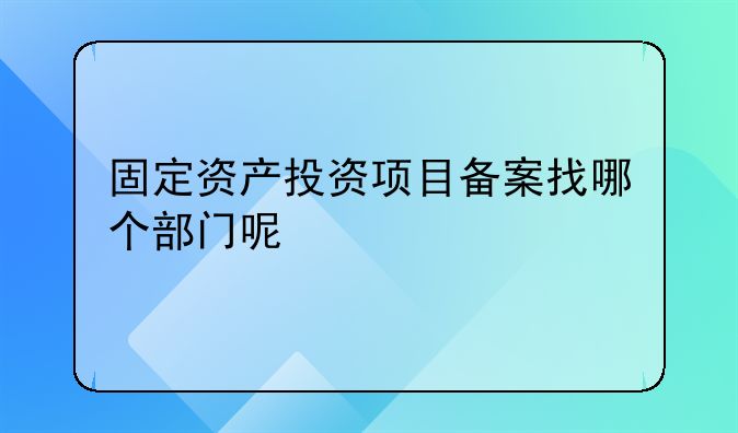 固定资产投资项目备案找哪个部门呢