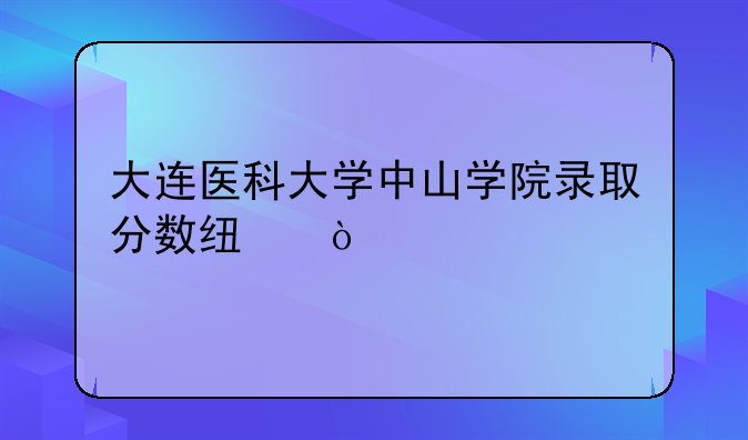 大连医科大学中山学院录取分数线？
