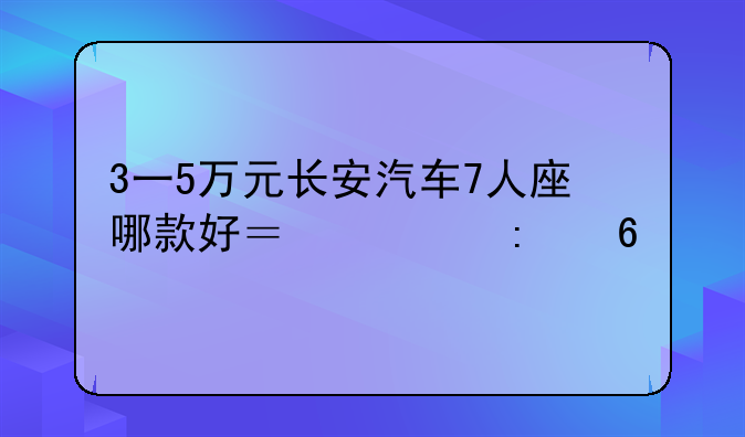 3一5万元长安汽车7人座哪款好？求推荐