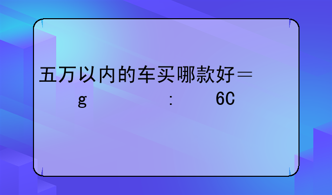 五万以内的车买哪款好？给你推荐一下