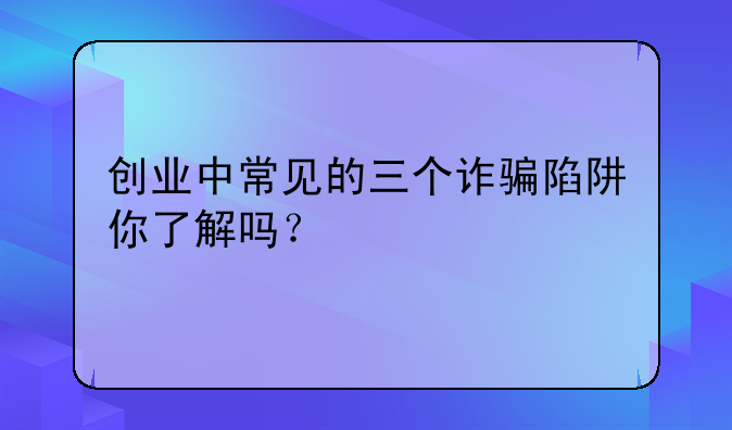 创业中常见的三个诈骗陷阱你了解吗？