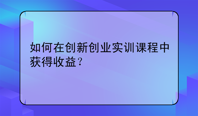 如何在创新创业实训课程中获得收益？