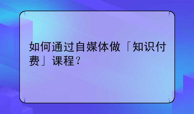 如何通过自媒体做「知识付费」课程？