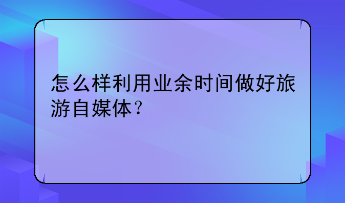 怎么样利用业余时间做好旅游自媒体？