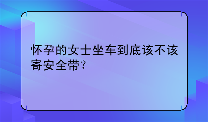 怀孕的女士坐车到底该不该寄安全带？