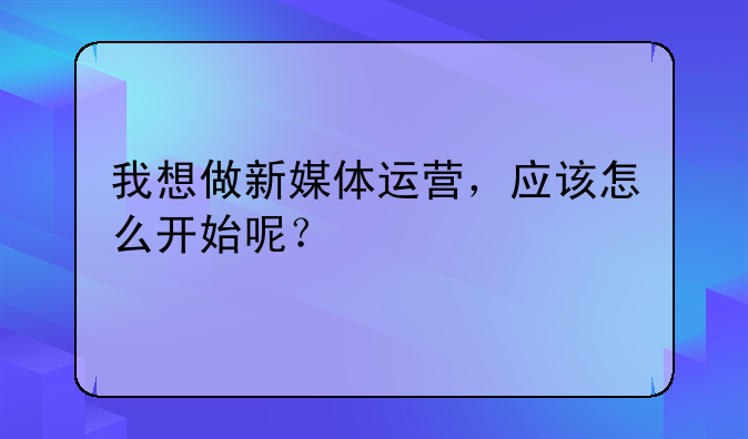 我想做新媒体运营，应该怎么开始呢？