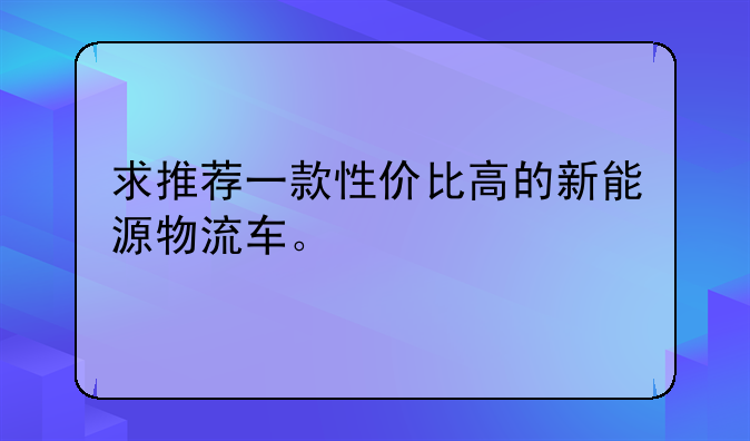 求推荐一款性价比高的新能源物流车。