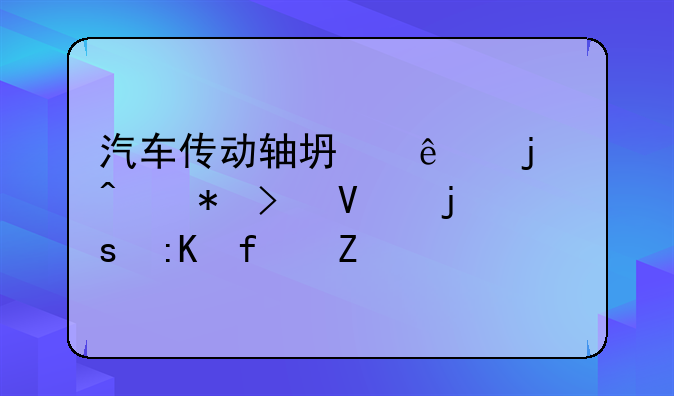 汽车传动轴坏了的症状及故障排除方法