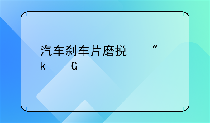 汽车刹车片磨损到多少毫米才必须更换