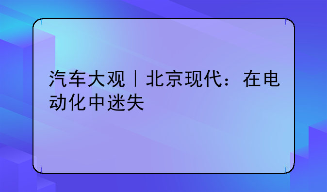 汽车大观｜北京现代：在电动化中迷失