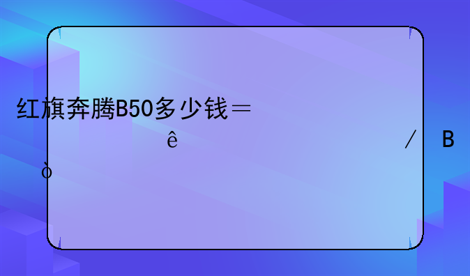 红旗奔腾B50多少钱？一起了解一下吧！