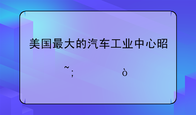 美国最大的汽车工业中心是那个城市？