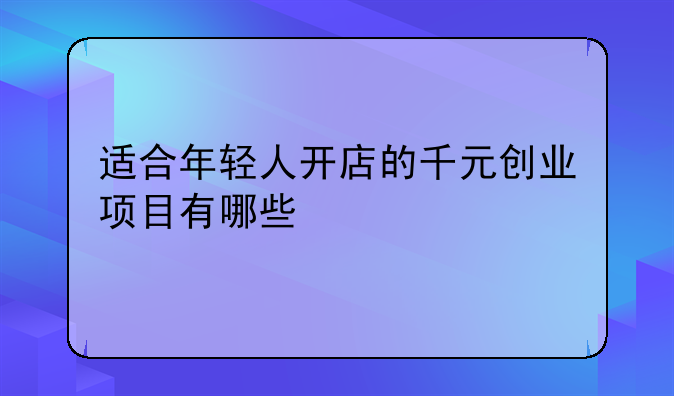 适合年轻人开店的千元创业项目有哪些