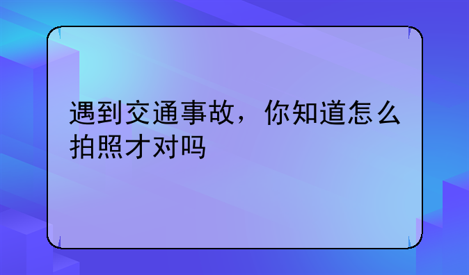 遇到交通事故，你知道怎么拍照才对吗