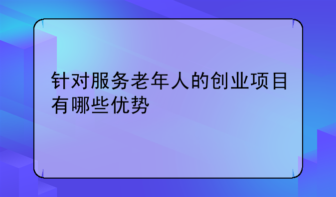 针对服务老年人的创业项目有哪些优势