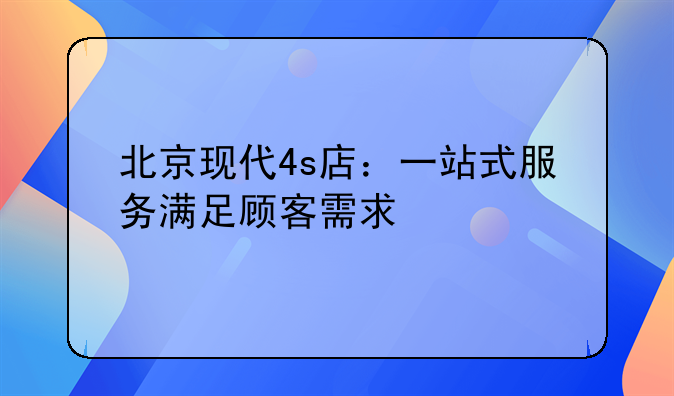 北京现代4s店：一站式服务满足顾客需求