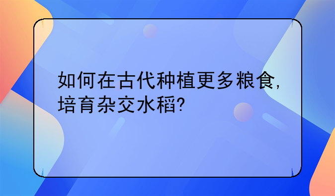 如何在古代种植更多粮食,培育杂交水稻?