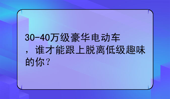 30-40万级豪华电动车，谁才能跟上脱离低级趣味的你？