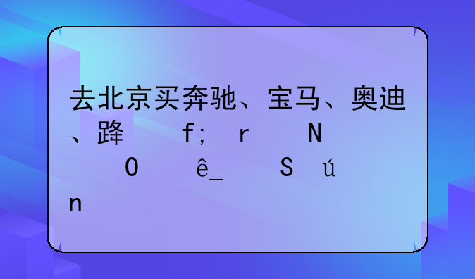 去北京买奔驰、宝马、奥迪、路虎在哪里4s店比较集中