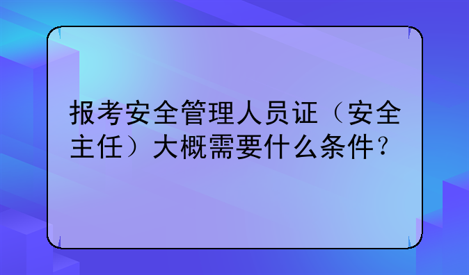报考安全管理人员证（安全主任）大概需要什么条件？