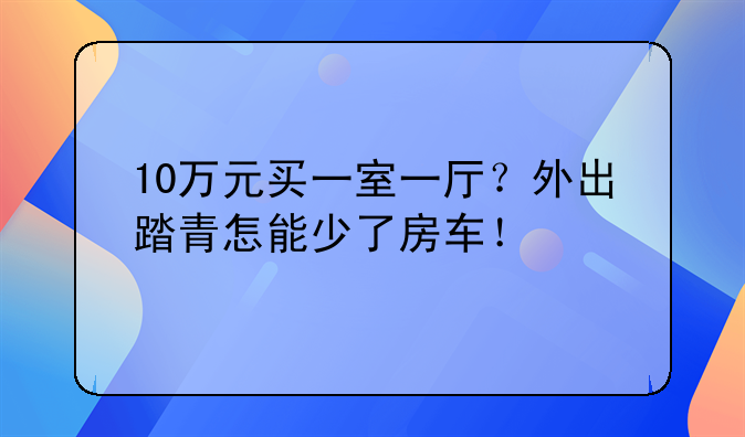 10万元买一室一厅？外出踏青怎能少了房车！