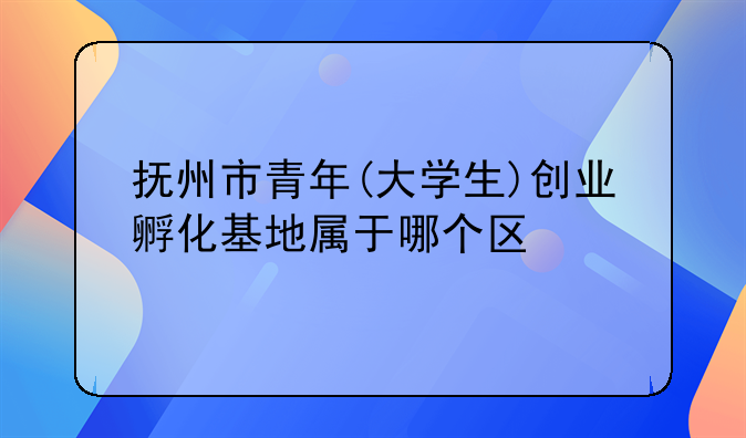 抚州市青年(大学生)创业孵化基地属于哪个区