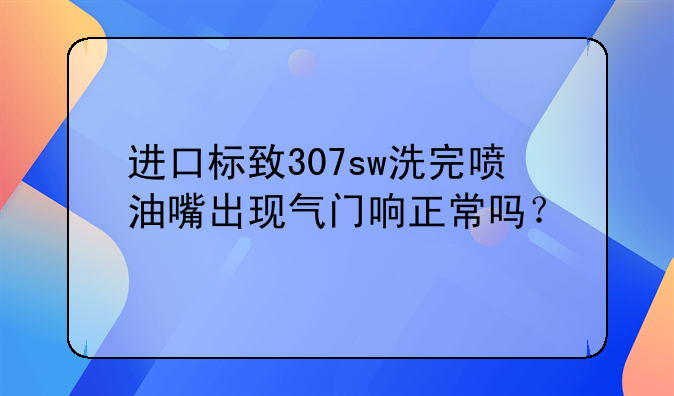 进口标致307sw洗完喷油嘴出现气门响正常吗？