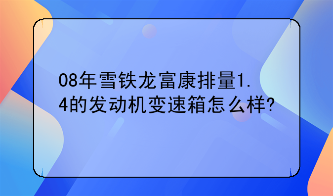 08年雪铁龙富康排量1.4的发动机变速箱怎么样?