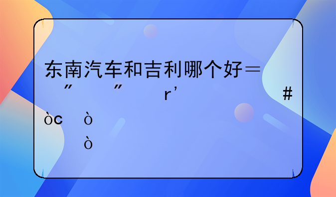 东南汽车和吉利哪个好？分别有什么优缺点？