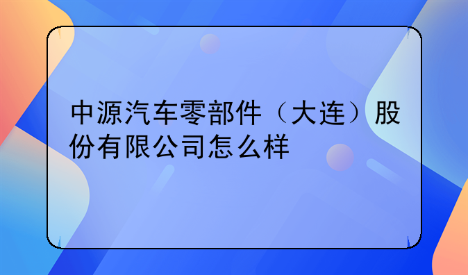 中源汽车零部件（大连）股份有限公司怎么样