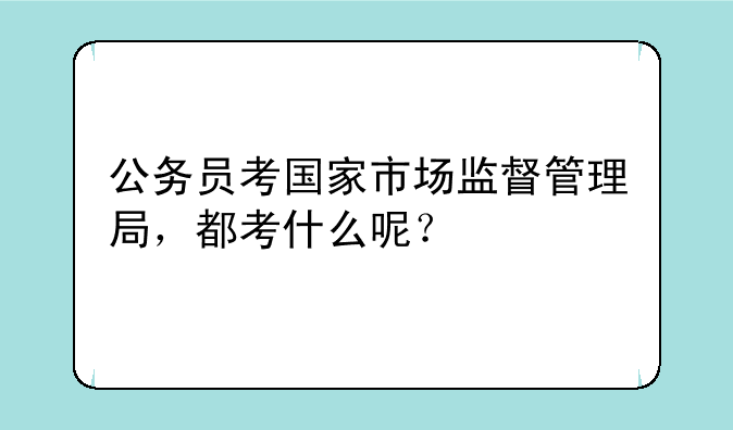 公务员考国家市场监督管理局，都考什么呢？