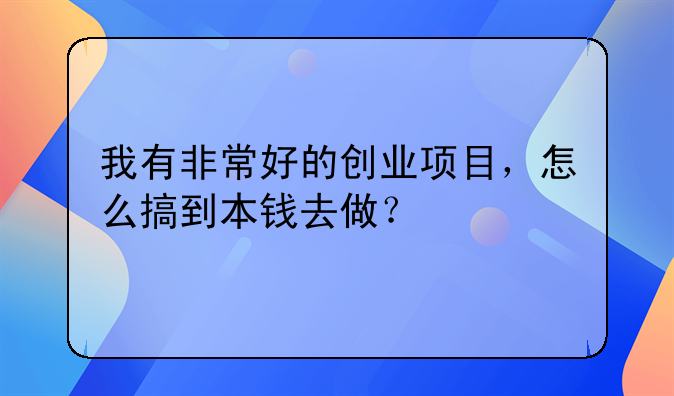 我有非常好的创业项目，怎么搞到本钱去做？