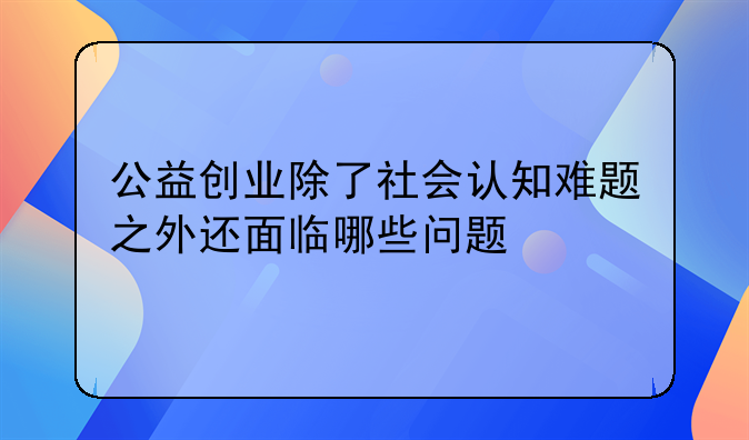 公益创业除了社会认知难题之外还面临哪些问题