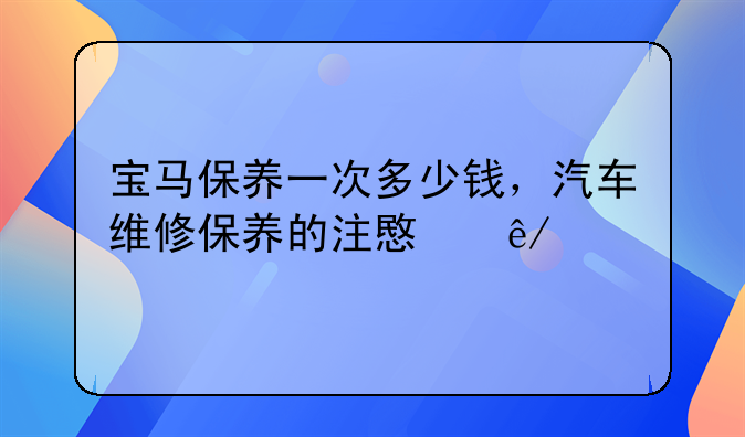 宝马保养一次多少钱，汽车维修保养的注意事项