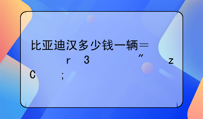 比亚迪汉多少钱一辆？市场行情分析与购车建议