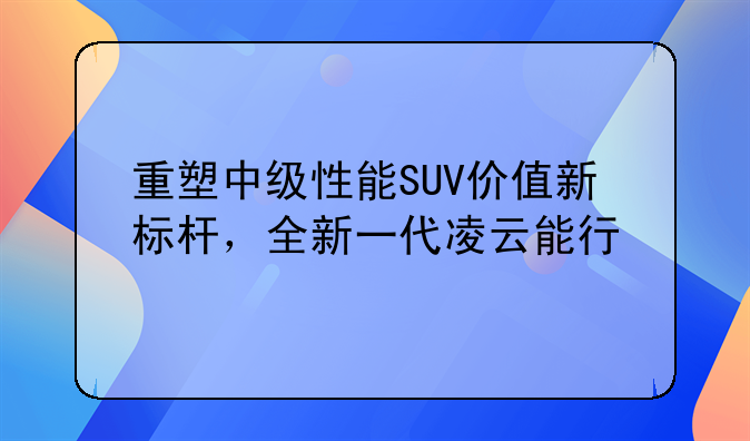 重塑中级性能SUV价值新标杆，全新一代凌云能行