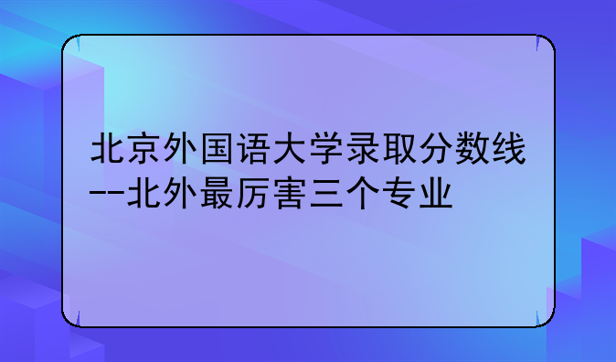 北京外国语大学录取分数线--北外最厉害三个专业