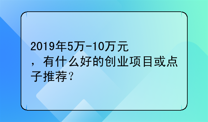 2019年5万-10万元，有什么好的创业项目或点子推荐？