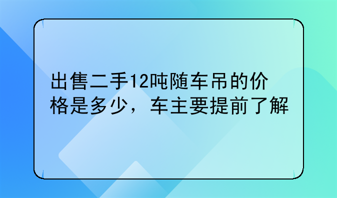 出售二手12吨随车吊的价格是多少，车主要提前了解