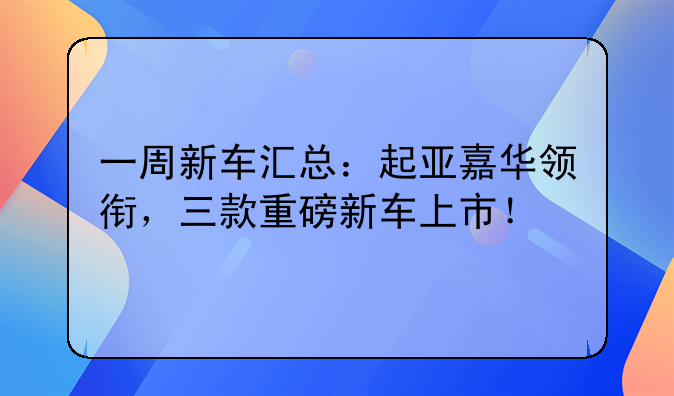 一周新车汇总：起亚嘉华领衔，三款重磅新车上市！