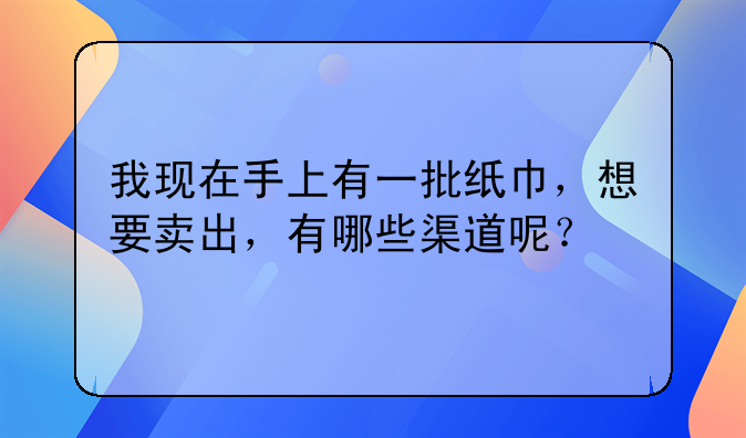 我现在手上有一批纸巾，想要卖出，有哪些渠道呢？