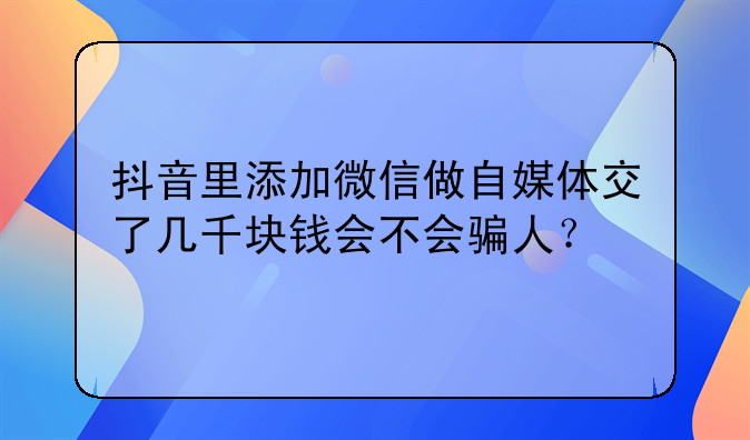 抖音里添加微信做自媒体交了几千块钱会不会骗人？