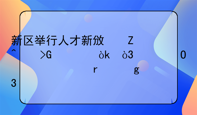 新区举行人才新政新闻发布会，具体解读在这里……