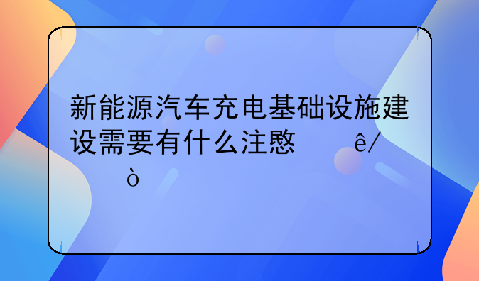 新能源汽车充电基础设施建设需要有什么注意事项？